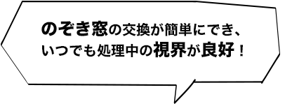 のぞき窓の交換が簡単にでき、いつでも処理中の視界が良好！