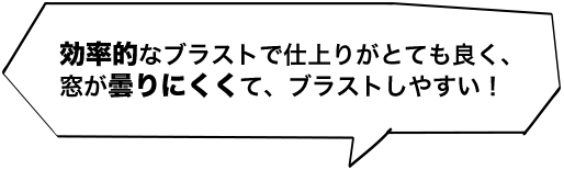 効率的なブラストで仕上りがとても良く、窓が曇りにくくて、ブラストしやすい！