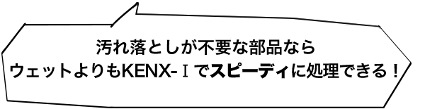 汚れ落としが不要な部品ならウェットよりもKENX-Ⅰでスピーディに処理できる！